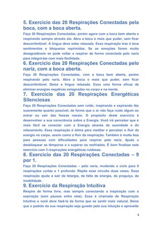 5. Exercício das 20 Respirações Conectadas pela
boca, com a boca aberta.
Faça 20 Respirações Conectadas, porém agora com a boca bem aberta e
respirando sempre através ela. Abra a boca o mais que puder, sem ficar
desconfortável. A língua deve estar relaxada. Essa respiração traz à tona
sentimentos e bloqueios reprimidos. Se as emoções forem muito
desagradáveis se pode voltar a respirar de forma conectada pelo nariz
para integrá-las com mais facilidade.
6. Exercício das 20 Respirações Conectadas pelo
nariz, com a boca aberta.
Faça 20 Respirações Conectadas, com a boca bem aberta, porém
respirando pelo nariz. Abra a boca o mais que puder, sem ficar
desconfortável. Deixe a língua relaxada. Essa uma forma eficaz de
eliminar energias negativas estagnadas no corpo e na mente.
7. Exercício das 20 Respirações Energéticas
Silenciosas
Faça 20 Respirações Conectadas sem ruído, inspirando e expirando tão
suavemente quanto possível, de forma que o ar não faça ruído algum ao
entrar ou sair das fossas nasais. O propósito deste exercício é
desenvolver a sua consciência sobre a Energia. Você irá perceber que é
mais fácil se conectar com a Energia através da suavidade e do
relaxamento. Essa respiração é ótima para meditar e perceber o fluir da
energia no corpo, assim como o fluir da respiração. Também é muito boa
para pessoas com dificuldades para respirar pelo nariz. Ajuda a
desbloquear as têmporas e a superar os resfriados. É bom finalizar este
exercício com 3 respirações energéticas ruidosas.
8. Exercício das 20 Respirações Conectadas – 9
por 1.
Faça 20 Respirações Conectadas – pelo nariz, mudando o ciclo para 9
respirações curtas e 1 profunda. Repita esse circuito duas vezes. Essa
respiração ajuda a sair da letargia, da falta de energia, da preguiça, da
imobilidade.
9. Exercício da Respiração Intuitiva
Respire de forma livre, mas sempre conectando a inspiração com a
expiração (sem pausas entre elas). Essa é chamada de Respiração
Intuitiva e você deve fazê-la da forma que se sentir mais natural. Deixe
que o padrão da sua respiração seja guiado pela sua intuição e aproveite
4
 