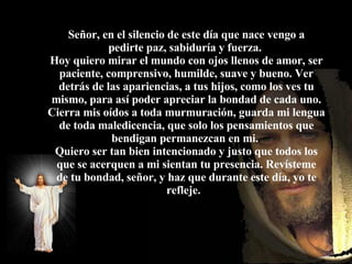 Pero lamentablemente, ya no podremos sentarnos a su lado pues habrá otra persona ocupando el asiento.  Señor, en el silencio de este día que nace vengo a pedirte paz, sabiduría y fuerza.  Hoy quiero mirar el mundo con ojos llenos de amor, ser paciente, comprensivo, humilde, suave y bueno. Ver detrás de las apariencias, a tus hijos, como los ves tu mismo, para así poder apreciar la bondad de cada uno. Cierra mis oídos a toda murmuración, guarda mi lengua de toda maledicencia, que solo los pensamientos que bendigan permanezcan en mi.  Quiero ser tan bien intencionado y justo que todos los que se acerquen a mi sientan tu presencia. Revísteme de tu bondad, señor, y haz que durante este día, yo te refleje.     