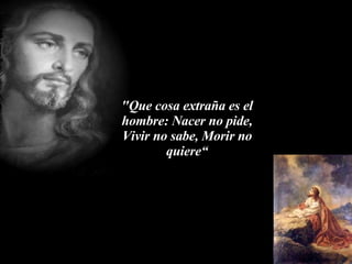 "Que cosa extraña es el hombre: Nacer no pide, Vivir no sabe, Morir no quiere“ 