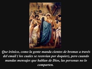 Que irónico, como la gente manda cientos de bromas a través del email ( los cuales se reenvían por doquier), pero cuando mandas mensajes que hablan de Dios, las personas no lo comparten.   