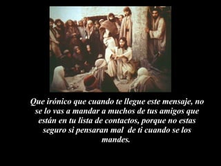 Que irónico que cuando te llegue este mensaje, no se lo vas a mandar a muchos de tus amigos que están en tu lista de contactos, porque no estas seguro si pensaran mal  de ti cuando se los mandes.  