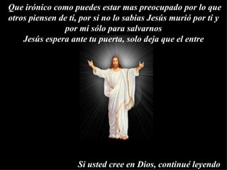  Que irónico como puedes estar mas preocupado por lo que otros piensen de tí, por si no lo sabias Jesús murió por tí y por mi sólo para salvarnos Jesús espera ante tu puerta, solo deja que el entre   Si usted cree en Dios, continué leyendo 