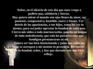 Pero lamentablemente, ya no podremos sentarnos a su lado pues habrá otra persona ocupando el asiento.  Señor, en el silencio de este día que nace vengo a pedirte paz, sabiduría y fuerza.  Hoy quiero mirar el mundo con ojos llenos de amor, ser paciente, comprensivo, humilde, suave y bueno. Ver detrás de las apariencias, a tus hijos, como los ves tu mismo, para así poder apreciar la bondad de cada uno. Cierra mis oídos a toda murmuración, guarda mi lengua de toda maledicencia, que solo los pensamientos que bendigan permanezcan en mi.  Quiero ser tan bien intencionado y justo que todos los que se acerquen a mi sientan tu presencia. Revísteme de tu bondad, señor, y haz que durante este día, yo te refleje.     