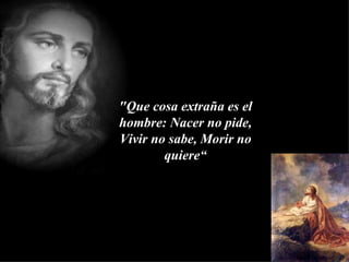 "Que cosa extraña es el hombre: Nacer no pide, Vivir no sabe, Morir no quiere“ 