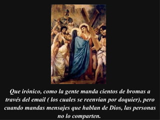 Que irónico, como la gente manda cientos de bromas a través del email ( los cuales se reenvían por doquier), pero cuando mandas mensajes que hablan de Dios, las personas no lo comparten.   