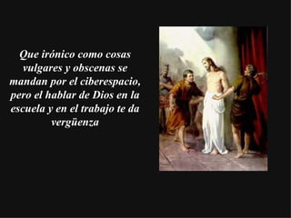 Que irónico como cosas vulgares y obscenas se mandan por el ciberespacio, pero el hablar de Dios en la escuela y en el trabajo te da vergüenza 