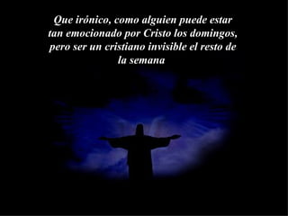 Que irónico, como alguien puede estar tan emocionado por Cristo los domingos, pero ser un cristiano invisible el resto de la semana   