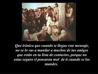 Que irónico que cuando te llegue este mensaje, no se lo vas a mandar a muchos de tus amigos que están en tu lista de contactos, porque no estas seguro si pensaran mal  de ti cuando se los mandes.  