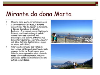 Mirante do dona Marta Mirante dona Marta,mirantes num geral A 360 metros de altitude, o mirante descortina o Pão de Açúcar, o Maracanã, a Baía de Guanabara e o Cristo Redentor. O acesso de carro é feito pela Estrada das Paineiras (seguir pela R. Cosme Velho até à Ladeira dos Guararapes. Na ladeira, entrar na rua Conselheiro Lampreia, à direita. A partir daí, já na Estrada das Paineiras, seguir as placas indicativas). Valorizando visitação das vistas de morros que estão sendo pacificados pelo governo do Rio de Janeiro,para que o cidadão possa aproveitar cada canto de nossa cidade com segurança.Projetos como esse estão sendo emplantados em outras comunidades. 