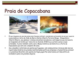 Praia de Copacabana   És que chegamos em uma das praias mais famosas do Brasil, considerada a princesinha do mar,por causa da canção, música e letra de João de Barro (Carlos Alberto Ferreira Braga - Braguinha) e Alberto Ribeiro, seu glamour e beleza encantam moradores e estrangeiros que de maioria se hospedam em hotéis por toda orla na Avenida Atlântica,e curtem a praia e suas extensões. A praia também conta com o Museu histórico do Exército e o Forte de Copacabana que este ano completa 96 anos. Seu calçadão é enfeitado em pedras portuguesas, com ondas pretas e brancas são marcas registradas.Cenários de grandes manifestações políticas,religiosas e humanitárias,carnaval e o grandioso Reveillon com queima de fogos,jogos Pan-americanos,corridas,enfim um verdadeiro palco de grandes alegrias. 