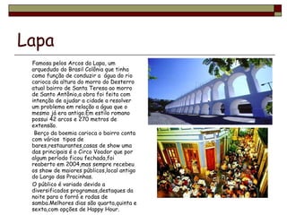 Lapa Famosa pelos Arcos da Lapa, um arquedudo do Brasil Colônia que tinha como função de conduzir a  água do rio carioca da altura do morro do Desterro atual bairro de Santa Teresa ao morro de Santo Antônio,a obra foi feita com intenção de ajudar a cidade a resolver um problema em relação a água que o mesmo já era antigo.Em estilo romano possui 42 arcos e 270 metros de extensão. Berço da boemia carioca o bairro conta com vários  tipos de bares,restaurantes,casas de show uma das principais é o Circo Voador que por algum período ficou fechada,foi reaberto em 2004,mas sempre recebeu os show de maiores públicos,local antigo do Largo das Pracinhas. O público é variado devido a diversificados programas,destaques da noite para o forró e rodas de samba.Melhores dias são quarta,quinta e sexta,com opções de Happy Hour.  
