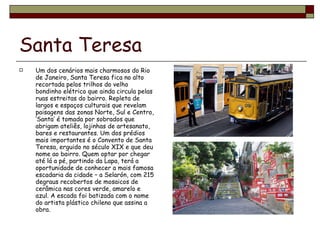 Santa Teresa Um dos cenários mais charmosos do Rio de Janeiro, Santa Teresa fica no alto recortada pelos trilhos do velho bondinho elétrico que ainda circula pelas ruas estreitas do bairro. Repleta de largos e espaços culturais que revelam paisagens das zonas Norte, Sul e Centro, ‘Santa’ é tomada por sobrados que abrigam ateliês, lojinhas de artesanato, bares e restaurantes. Um dos prédios mais importantes é o Convento de Santa Teresa, erguido no século XIX e que deu nome ao bairro. Quem optar por chegar até lá a pé, partindo da Lapa, terá a oportunidade de conhecer a mais famosa escadaria da cidade – a Selarón, com 215 degraus recobertos de mosaicos de cerâmica nas cores verde, amarelo e azul. A escada foi batizada com o nome do artista plástico chileno que assina a obra. 