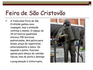 Feira   de São Cristovão A tradicional Feira de São Cristóvão ganhou nova roupagem, mas a animação continua a mesma. O espaço de 34 mil metros quadrados oferece 700 barracas padronizadas, dois palcos para shows, praça de repentistas, estacionamento e banco. De segunda a quinta, funciona apenas para almoço de comidas típicas, mas de sexta a domingo a programação é ininterrupta . 