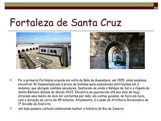 Fortaleza de Santa Cruz Foi a primeira Fortaleza erguida em volta da Baía de Guanabara, em 1555, onde podemos encontrar 41 Casamatas(casa à prova de bombas para explosivos) distribuídas em 2 andares, que abrigam canhões seculares. Destacam-se ainda o Relógio de Sol e a Capela de Santa Bárbara datada do século XVII. Encontra-se guarnecida até aos dias de hoje, atraindo uma média de dois mil visitantes por mês, em visitas guiadas, de hora em hora, com a duração de cerca de 45 minutos. Atualmente, é a sede da Artilharia Divisionária da 1ª Divisão de Exército. Um bom passeio cultural,conhecendo melhor a história do Rio de Janeiro. 
