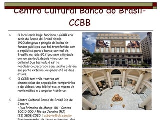 Centro Cultural Banco do Brasil-CCBB O local onde hoje funciona o CCBB era sede do Banco do Brasil desde 1920,abrigava o pregão da bolsa de fundos públicos que foi transferido com a república para o banco central de Brasília na  déc 60,ficou sem atividade por um período,depois virou centro cultural.Sua fachada é estilo neoclassico,decorado com  pedra Liós em sua parte externa, originais até os dias atuais. O CCBB tem três teatros,um cinema,salas de exposições temporárias e de vídeos, uma biblioteca, o museu de numismática e o arquivo histórico.  Centro Cultural Banco do Brasil Rio de Janeiro • Rua Primeiro de Março, 66 - Centro  20010-000 / Rio de Janeiro (RJ) (21) 3808-2020 |  [email_address]   Funcionamento: de terça a domingo, das 9h às 21h.  