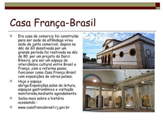 Casa França-Brasil Era casa de comercio foi construída para ser sede da alfândega virou sede da junta comercial, depois na déc de 60 desativada por um grande período.foi reativada na déc de 80 ,por um projeto do Darci Ribeiro, pra ser um espaço de intercâmbio cultural entre Brasil e França ,com a reforma passa funcionar como Casa França-Brasil com exposições de vários países. Hoje o espaço abriga:Exposições,salas de leitura, espaços gastronômico e visitação monitorada,mediante agendamento. Saiba mais sobre a história acessando : www.casafrancabrasil.rj.gov.br 