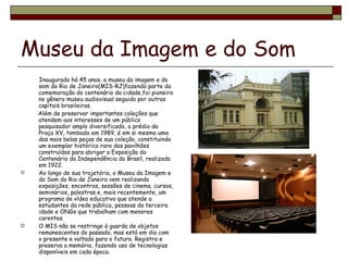 Museu da Imagem e do Som   Inaugurado há 45 anos, o museu da imagem e do som do Rio de Janeiro(MIS-RJ)fazendo parte da comemoração do centenário da cidade,foi pioneiro no gênero museu audiovisual seguido por outras capitais brasileiras. Além de preservar importantes coleções que atendem aos interesses de um público pesquisador amplo diversificado, o prédio da Praça XV, tombado em 1989, é em si mesmo uma das mais belas peças de sua coleção, constituindo um exemplar histórico raro dos pavilhões construídos para abrigar a Exposição do Centenário da Independência do Brasil, realizada em 1922.  Ao longo de sua trajetória, o Museu da Imagem e do Som do Rio de Janeiro vem realizando exposições, encontros, sessões de cinema, cursos, seminários, palestras e, mais recentemente, um programa de vídeo educativo que atende a estudantes da rede pública, pessoas da terceira idade e ONGs que trabalham com menores carentes. O MIS não se restringe à guarda de objetos remanescentes do passado, mas está em dia com o presente e voltado para o futuro. Registra e preserva a memória, fazendo uso de tecnologias disponíveis em cada época. 