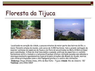 Floresta da Tijuca Localizada no coração da cidade, a poucos minutos da maior parte dos bairros do Rio, a maior floresta urbana do mundo, com cerca de 3.200 hectares, tem a grande vantagem de mesclar centenas de espécies da fauna e da flora só encontradas na Mata Atlântica.Ideal para caminhadas, trilhas de nível leve,médio e pesada, práticas de esportes e o contato harmoniozo entre o homem e a natureza.O parque oferece visitação guiadas aos sábados e domingos,mediante agendamentos.Suas principais atrações são:Museu do Açude, morros com vistas privilegiadas como o dos Papagaios,grutas e o centro dos visitantes. Endereço : Praça Afonso Viseu, Alto da Boa Vista - Tijuca.  Cidade : Rio de Janeiro - RJ Telefone : (21) 2492-5407 