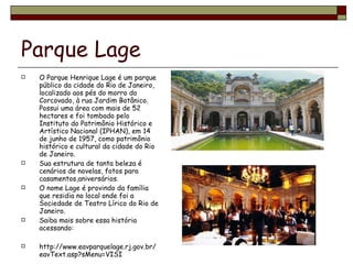 Parque Lage O Parque Henrique Lage é um parque público da cidade do Rio de Janeiro, localizado aos pés do morro do Corcovado, à rua Jardim Botânico. Possui uma área com mais de 52 hectares e foi tombado pelo Instituto do Patrimônio Histórico e Artístico Nacional (IPHAN), em 14 de junho de 1957, como patrimônio histórico e cultural da cidade do Rio de Janeiro. Sua estrutura de tanta beleza é cenários de novelas, fotos para casamentos,aniversários. O nome Lage é provindo da família que residia no local onde foi a Sociedade de Teatro Lírico do Rio de Janeiro. Saiba mais sobre essa história acessando: http://www.eavparquelage.rj.gov.br/eavText.asp?sMenu=VISI 