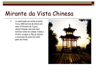 Mirante da Vista Chinesa A construção em estilo oriental fica a 380 metros de altura em meio à Floresta da Tijuca, descortinando uma das mais bonitas vistas da cidade, tendo o Cristo, a Lagoa, o Pão de Açúcar e as praias da zona Sul como pano de fundo. 