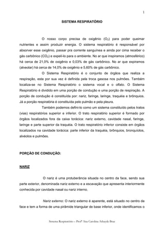 1

                                SISTEMA RESPIRATÓRIO




               O nosso corpo precisa de oxigênio (O 2) para poder queimar
nutrientes e assim produzir energia. O sistema respiratório é responsável por
absorver esse oxigênio, passar pra corrente sanguínea e ainda por cima receber o
gás carbônico (CO2) e expelí-lo para o ambiente. No ar que inspiramos (atmosférico)
há cerca de 21,0% de oxigênio e 0,03% de gás carbônico. No ar que expiramos
(alveolar) há cerca de 14,0% de oxigênio e 5,60% de gás carbônico.
               O Sistema Respiratório é o conjunto de órgãos que realiza a
respiração, esta por sua vez é definida pela troca gasosa nos pulmões. Também
localiza-se no Sistema Respiratório o sistema vocal e o olfato. O Sistema
Respiratório é dividido em uma porção de condução e uma porção de respiração. A
porção de condução é constituída por: nariz, faringe, laringe, traquéia e brônquios.
Já a porção respiratória é constituída pelo pulmão e pela pleura.
               Também podemos defini-lo como um sistema constituído pelos tratos
(vias) respiratórios superior e inferior. O trato respiratório superior é formado por
órgãos localizados fora da caixa torácica: nariz externo, cavidade nasal, faringe,
laringe e parte superior da traquéia. O trato respiratório inferior consiste em órgãos
localizados na cavidade torácica: parte inferior da traquéia, brônquios, bronquíolos,
alvéolos e pulmões.




PORÇÃO DE CONDUÇÃO:



NARIZ


                O nariz é uma protuberância situada no centro da face, sendo sua
parte exterior, denominada nariz externo e a escavação que apresenta interiormente
conhecida por cavidade nasal ou nariz interno.


                Nariz externo: O nariz externo é aparente, está situado no centro da
face e tem a forma de uma pirâmide triangular de base inferior, onde identificamos o



                      Sistema Respiratório – Profª Ana Carolina Athayde Braz
 