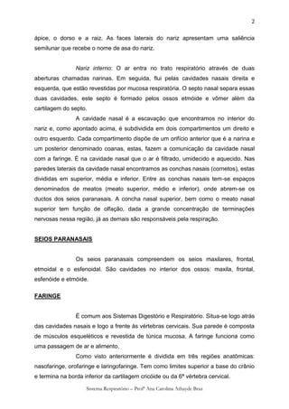 2

ápice, o dorso e a raiz. As faces laterais do nariz apresentam uma saliência
semilunar que recebe o nome de asa do nariz.


                Nariz interno: O ar entra no trato respiratório através de duas
aberturas chamadas narinas. Em seguida, flui pelas cavidades nasais direita e
esquerda, que estão revestidas por mucosa respiratória. O septo nasal separa essas
duas cavidades, este septo é formado pelos ossos etmóide e vômer além da
cartilagem do septo.
                A cavidade nasal é a escavação que encontramos no interior do
nariz e, como apontado acima, é subdividida em dois compartimentos um direito e
outro esquerdo. Cada compartimento dispõe de um orifício anterior que é a narina e
um posterior denominado coanas, estas, fazem a comunicação da cavidade nasal
com a faringe. É na cavidade nasal que o ar é filtrado, umidecido e aquecido. Nas
paredes laterais da cavidade nasal encontramos as conchas nasais (cornetos), estas
divididas em superior, média e inferior. Entre as conchas nasais tem-se espaços
denominados de meatos (meato superior, médio e inferior), onde abrem-se os
ductos dos seios paranasais. A concha nasal superior, bem como o meato nasal
superior tem função de olfação, dada a grande concentração de terminações
nervosas nessa região, já as demais são responsáveis pela respiração.


SEIOS PARANASAIS


                Os seios paranasais compreendem os seios maxilares, frontal,
etmoidal e o esfenoidal. São cavidades no interior dos ossos: maxila, frontal,
esfenóide e etmóide.

FARINGE


                É comum aos Sistemas Digestório e Respiratório. Situa-se logo atrás
das cavidades nasais e logo a frente às vértebras cervicais. Sua parede é composta
de músculos esqueléticos e revestida de túnica mucosa. A faringe funciona como
uma passagem de ar e alimento.
                Como visto anteriormente é dividida em três regiões anatômicas:
nasofaringe, orofaringe e laringofaringe. Tem como limites superior a base do crânio
e termina na borda inferior da cartilagem cricóide ou da 6ª vértebra cervical.

                    Sistema Respiratório – Profª Ana Carolina Athayde Braz
 