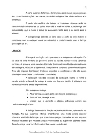 3

                A parte superior da faringe, denominada parte nasal ou nasofaringe,
tem como comunicações: as coanas, os óstios faríngeos das tubas auditivas e a
orofaringe.
                A parte intermediária da faringe, a orofaringe, situa-se atrás da
cavidade oral e estende-se do palato mole até o nível do hióide. A orofaringe tem
comunicação com a boca e serve de passagem tanto para o ar como para o
alimento.
                A laringofaringe estende-se para baixo a partir do osso hióide, e
conecta-se com o esôfago (canal do alimento) e posteriormente com a laringe
(passagem de ar).


LARINGE


                A laringe é um órgão curto que conecta a faringe com a traquéia. Ela
se situa na linha mediana do pescoço, diante da quarta, quinta e sexta vértebras
cervicais. A laringe é uma estrutura triangular (piramidal) constituída principalmente
de cartilagens, músculos e ligamentos. Sua parede é composta por nove cartilagens.
Três são ímpares (cartilagem tireóidea, cricóidea e epiglótica) e três são pares
(cartilagem aritenóidea, cuneiforme e corniculada).
                A cartilagem tireóidea consiste de cartilagem hialina e forma a
parede anterior e lateral da laringe, é maior nos homens devido à influência dos
hormônios durante a fase da puberdade.

                São funções da laringe:
                  Atuar como passagem para o ar durante a respiração;
                  Produzir som, ou seja, a voz;
                  Impedir que o alimento e objetos estranhos entrem nas
 estruturas respiratórias.


                A laringe desempenha função na produção de som, que resulta na
fonação. Na sua superfície interna, encontramos uma fenda ântero-posterior
chamada vestíbulo da laringe, que possui duas pregas, formadas por um pequeno
músculo revestido por mucosa: pregas vestibulares ou superiores (cordas vocais
falsas) e prega vocal ou inferiores (cordas vocais verdadeiras).


                    Sistema Respiratório – Profª Ana Carolina Athayde Braz
 