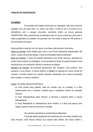5


PORÇÃO DE RESPIRAÇÃO




PULMÕES:
                 Os pulmões são órgãos essenciais na respiração. São duas vísceras
situadas uma de cada lado, no interior do tórax e onde se dá o encontro do ar
atmosférico com o sangue circulante, ocorrendo então, as trocas gasosas
(HEMATOSE). Eles estendem-se do diafragma até um pouco acima das clavículas e
estão justapostos às costelas. Os pulmões tem em média o peso de 700 gramas e
25 centímetros de altura.


Cada pulmão é descrito com um ápice, uma base, três bordas e três faces.
Ápice do Pulmão: Está voltado para cima e tem forma levemente arredondada. No
corpo, o ápice do pulmão atinge o nível da articulação esterno-clavicular
Base do Pulmão: A base do pulmão apresenta uma forma côncava, apoiando-se
sobre a face superior do diafragma. A concavidade da base do pulmão direito é mais
profunda que a do esquerdo (devido à presença do fígado).
Margens do Pulmão: Os pulmões apresentam três margens: uma anterior, uma
posterior e uma inferior. A borda anterior é delgada e estende-se à face ventral do
coração. A borda anterior do pulmão esquerdo apresenta uma incisura produzida
pelo coração, a incisura cardíaca.


Faces: O pulmão apresenta três faces:
     a) Face Costal (face lateral): está em contato com as costelas, é a face
     relativamente lisa e convexa, voltada para a superfície interna da cavidade
     torácica.
     b) Face Diafragmática (face inferior): é côncava e assenta sobre a cúpula
     diafragmática.
     c) Face Mediastinal ou Mediastínica (face medial): é a face que possui uma
     região côncava onde se acomoda o coração.


                 Os pulmões apresentam características diferentes:
                 O pulmão direito apresenta-se constituído por três lobos divididos por
duas fissuras. Uma fissura obliqua que separa lobo inferior dos lobos médio e


                      Sistema Respiratório – Profª Ana Carolina Athayde Braz
 