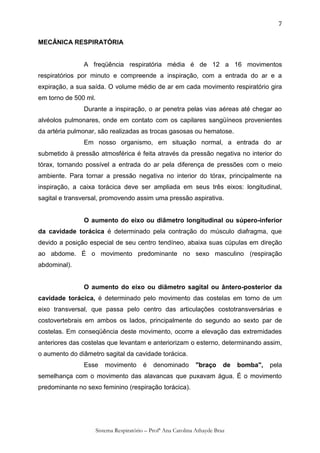 7

MECÂNICA RESPIRATÓRIA


               A freqüência respiratória média é de 12 a 16 movimentos
respiratórios por minuto e compreende a inspiração, com a entrada do ar e a
expiração, a sua saída. O volume médio de ar em cada movimento respiratório gira
em torno de 500 ml.
               Durante a inspiração, o ar penetra pelas vias aéreas até chegar ao
alvéolos pulmonares, onde em contato com os capilares sangüíneos provenientes
da artéria pulmonar, são realizadas as trocas gasosas ou hematose.
               Em nosso organismo, em situação normal, a entrada do ar
submetido à pressão atmosférica é feita através da pressão negativa no interior do
tórax, tornando possível a entrada do ar pela diferença de pressões com o meio
ambiente. Para tornar a pressão negativa no interior do tórax, principalmente na
inspiração, a caixa torácica deve ser ampliada em seus três eixos: longitudinal,
sagital e transversal, promovendo assim uma pressão aspirativa.


               O aumento do eixo ou diâmetro longitudinal ou súpero-inferior
da cavidade torácica é determinado pela contração do músculo diafragma, que
devido a posição especial de seu centro tendíneo, abaixa suas cúpulas em direção
ao abdome. É o movimento predominante no sexo masculino (respiração
abdominal).


               O aumento do eixo ou diâmetro sagital ou ântero-posterior da
cavidade torácica, é determinado pelo movimento das costelas em torno de um
eixo transversal, que passa pelo centro das articulações costotransversárias e
costovertebrais em ambos os lados, principalmente do segundo ao sexto par de
costelas. Em conseqüência deste movimento, ocorre a elevação das extremidades
anteriores das costelas que levantam e anteriorizam o esterno, determinando assim,
o aumento do diâmetro sagital da cavidade torácica.
               Esse      movimento       é    denominado       "braço      de   bomba",   pela
semelhança com o movimento das alavancas que puxavam água. É o movimento
predominante no sexo feminino (respiração torácica).




                      Sistema Respiratório – Profª Ana Carolina Athayde Braz
 