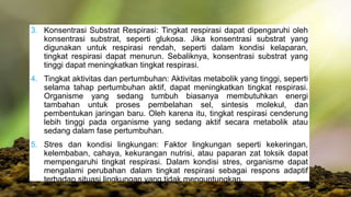 3. Konsentrasi Substrat Respirasi: Tingkat respirasi dapat dipengaruhi oleh
konsentrasi substrat, seperti glukosa. Jika konsentrasi substrat yang
digunakan untuk respirasi rendah, seperti dalam kondisi kelaparan,
tingkat respirasi dapat menurun. Sebaliknya, konsentrasi substrat yang
tinggi dapat meningkatkan tingkat respirasi.
4. Tingkat aktivitas dan pertumbuhan: Aktivitas metabolik yang tinggi, seperti
selama tahap pertumbuhan aktif, dapat meningkatkan tingkat respirasi.
Organisme yang sedang tumbuh biasanya membutuhkan energi
tambahan untuk proses pembelahan sel, sintesis molekul, dan
pembentukan jaringan baru. Oleh karena itu, tingkat respirasi cenderung
lebih tinggi pada organisme yang sedang aktif secara metabolik atau
sedang dalam fase pertumbuhan.
5. Stres dan kondisi lingkungan: Faktor lingkungan seperti kekeringan,
kelembaban, cahaya, kekurangan nutrisi, atau paparan zat toksik dapat
mempengaruhi tingkat respirasi. Dalam kondisi stres, organisme dapat
mengalami perubahan dalam tingkat respirasi sebagai respons adaptif
terhadap situasi lingkungan yang tidak menguntungkan.
 