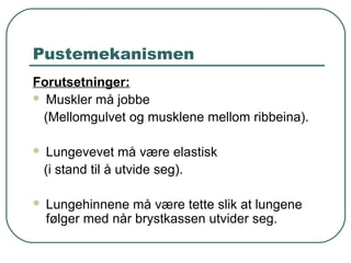 Pustemekanismen
Forutsetninger:
 Muskler må jobbe
(Mellomgulvet og musklene mellom ribbeina).
 Lungevevet må være elastisk
(i stand til å utvide seg).
 Lungehinnene må være tette slik at lungene
følger med når brystkassen utvider seg.
 