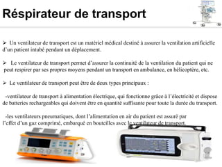 Réspirateur de transport
 Un ventilateur de transport est un matériel médical destiné à assurer la ventilation artificielle
d’un patient intubé pendant un déplacement.
 Le ventilateur de transport permet d’assurer la continuité de la ventilation du patient qui ne
peut respirer par ses propres moyens pendant un transport en ambulance, en hélicoptère, etc.
 Le ventilateur de transport peut être de deux types principaux :
-ventilateur de transport à alimentation électrique, qui fonctionne grâce à l’électricité et dispose
de batteries rechargeables qui doivent être en quantité suffisante pour toute la durée du transport.
-les ventilateurs pneumatiques, dont l’alimentation en air du patient est assuré par
l’effet d’un gaz comprimé, embarqué en bouteilles avec le ventilateur de transport.
 