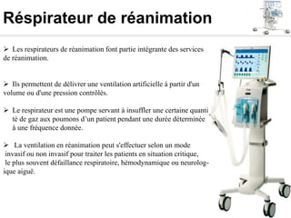 Réspirateur de réanimation
 Les respirateurs de réanimation font partie intégrante des services
de réanimation.
 Ils permettent de délivrer une ventilation artificielle à partir d'un
volume ou d'une pression contrôlés.
 Le respirateur est une pompe servant à insuffler une certaine quanti
té de gaz aux poumons d’un patient pendant une durée déterminée
à une fréquence donnée.
 La ventilation en réanimation peut s'effectuer selon un mode
invasif ou non invasif pour traiter les patients en situation critique,
le plus souvent défaillance respiratoire, hémodynamique ou neurolog-
ique aiguë.
 