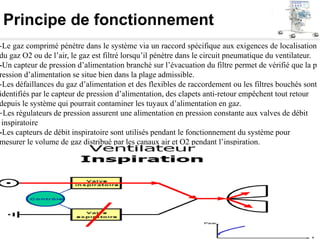 Principe de fonctionnement
-Le gaz comprimé pénètre dans le système via un raccord spécifique aux exigences de localisation
du gaz O2 ou de l’air, le gaz est filtré lorsqu’il pénètre dans le circuit pneumatique du ventilateur.
-Un capteur de pression d’alimentation branché sur l’évacuation du filtre permet de vérifié que la p
ression d’alimentation se situe bien dans la plage admissible.
-Les défaillances du gaz d’alimentation et des flexibles de raccordement ou les filtres bouchés sont
identifiés par le capteur de pression d’alimentation, des clapets anti-retour empêchent tout retour
depuis le système qui pourrait contaminer les tuyaux d’alimentation en gaz.
-Les régulateurs de pression assurent une alimentation en pression constante aux valves de débit
inspiratoire
-Les capteurs de débit inspiratoire sont utilisés pendant le fonctionnement du système pour
mesurer le volume de gaz distribué par les canaux air et O2 pendant l’inspiration.
 