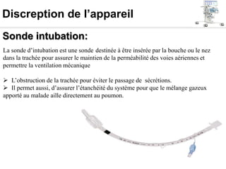 Discreption de l’appareil
Sonde intubation:
La sonde d’intubation est une sonde destinée à être insérée par la bouche ou le nez
dans la trachée pour assurer le maintien de la perméabilité des voies aériennes et
permettre la ventilation mécanique
 L’obstruction de la trachée pour éviter le passage de sécrétions.
 Il permet aussi, d’assurer l’étanchéité du système pour que le mélange gazeux
apporté au malade aille directement au poumon.
 