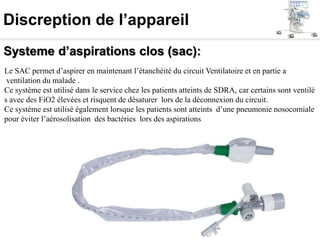 Discreption de l’appareil
Systeme d’aspirations clos (sac):
Le SAC permet d’aspirer en maintenant l’étanchéité du circuit Ventilatoire et en partie a
ventilation du malade .
Ce système est utilisé dans le service chez les patients atteints de SDRA, car certains sont ventilé
s avec des FiO2 élevées et risquent de désaturer lors de la déconnexion du circuit.
Ce système est utilisé également lorsque les patients sont atteints d’une pneumonie nosocomiale
pour éviter l’aérosolisation des bactéries lors des aspirations
 