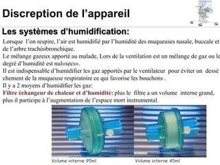 Discreption de l’appareil
Les systèmes d’humidification:
Lorsque l’on respire, l’air est humidifié par l’humidité des muqueuses nasale, buccale et
de l’arbre trachéobronchique.
Le mélange gazeux apporté au malade, Lors de la ventilation est un mélange de gaz ou le
degré d’humidité est nul«secs».
Il est indispensable d’humidifier les gaz apportés par le ventilateur pour éviter un dessè
chement de la muqueuse respiratoire ce qui favorise les bouchons .
Il y a 2 moyens d’humidifier les gaz:
Filtre échangeur de chaleur et d’humidité: plus le filtre a un volume interne grand,
plus il participe à l’augmentation de l’espace mort instrumental.
 