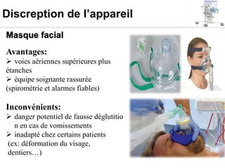 Discreption de l’appareil
Masque facial
Avantages:
 voies aériennes supérieures plus
étanches
 équipe soignante rassurée
(spirométrie et alarmes fiables)
Inconvénients:
 danger potentiel de fausse déglutitio
n en cas de vomissements
 inadapté chez certains patients
(ex: déformation du visage,
dentiers…)
 