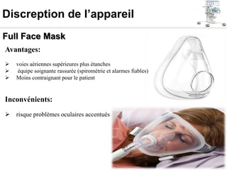 Discreption de l’appareil
Full Face Mask
Avantages:
 voies aériennes supérieures plus étanches
 équipe soignante rassurée (spirométrie et alarmes fiables)
 Moins contraignant pour le patient
Inconvénients:
 risque problèmes oculaires accentués
 