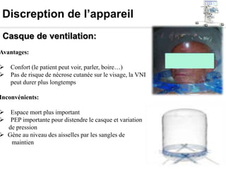Discreption de l’appareil
Casque de ventilation:
Avantages:
 Confort (le patient peut voir, parler, boire…)
 Pas de risque de nécrose cutanée sur le visage, la VNI
peut durer plus longtemps
Inconvénients:
 Espace mort plus important
 PEP importante pour distendre le casque et variation
de pression
 Gène au niveau des aisselles par les sangles de
maintien
 