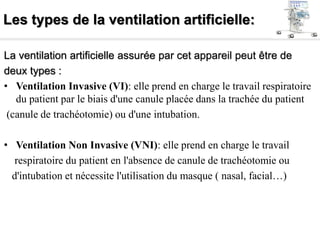 Les types de la ventilation artificielle:
La ventilation artificielle assurée par cet appareil peut être de
deux types :
• Ventilation Invasive (VI): elle prend en charge le travail respiratoire
du patient par le biais d'une canule placée dans la trachée du patient
(canule de trachéotomie) ou d'une intubation.
• Ventilation Non Invasive (VNI): elle prend en charge le travail
respiratoire du patient en l'absence de canule de trachéotomie ou
d'intubation et nécessite l'utilisation du masque ( nasal, facial…)
 