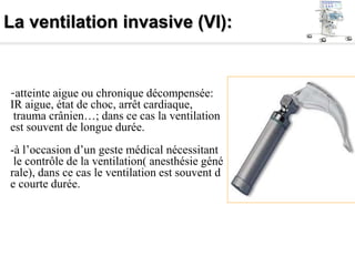 La ventilation invasive (VI):
-atteinte aigue ou chronique décompensée:
IR aigue, état de choc, arrêt cardiaque,
trauma crânien…; dans ce cas la ventilation
est souvent de longue durée.
-à l’occasion d’un geste médical nécessitant
le contrôle de la ventilation( anesthésie géné
rale), dans ce cas le ventilation est souvent d
e courte durée.
 