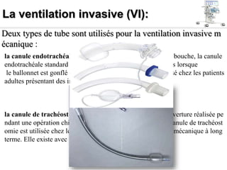La ventilation invasive (VI):
Deux types de tube sont utilisés pour la ventilation invasive m
écanique :
la canule endotrachéale standard : insérée par le nez ou la bouche, la canule
endotrachéale standard assure l'étanchéité des voies aériennes lorsque
le ballonnet est gonflé et étanche, et est principalement utilisé chez les patients
adultes présentant des insuffisances respiratoires aiguës.
la canule de trachéostomie :insérée par une stomie, une ouverture réalisée pe
ndant une opération chirurgicale au niveau de la trachée, la canule de trachéost
omie est utilisée chez les patients nécessitant une ventilation mécanique à long
terme. Elle existe avec ou sans ballonnet ;
 