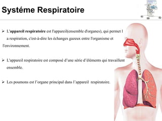 Systéme Respiratoire
 L'appareil respiratoire est l'appareil(ensemble d'organes), qui permet l
a respiration, c'est-à-dire les échanges gazeux entre l'organisme et
l'environnement.
 L'appareil respiratoire est composé d’une série d’éléments qui travaillent
ensemble.
 Les poumons est l’organe principal dans l’appareil respiratoire.
 