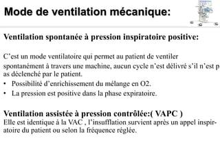 Mode de ventilation mécanique:
Ventilation spontanée à pression inspiratoire positive:
C’est un mode ventilatoire qui permet au patient de ventiler
spontanément à travers une machine, aucun cycle n’est délivré s’il n’est p
as déclenché par le patient.
• Possibilité d’enrichissement du mélange en O2.
• La pression est positive dans la phase expiratoire.
Ventilation assistée à pression contrôlée:( VAPC )
Elle est identique à la VAC , l’insufflation survient après un appel inspir-
atoire du patient ou selon la fréquence réglée.
 