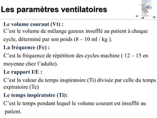 Les paramètres ventilatoires
Le volume courant (Vt) :
C’est le volume de mélange gazeux insufflé au patient à chaque
cycle, déterminé par son poids (8 – 10 ml / kg ).
La fréquence (Fc) :
C’est la fréquence de répétition des cycles machine ( 12 – 15 en
moyenne chez l’adulte).
Le rapport I/E :
C’est la valeur du temps inspiratoire (Ti) divisée par celle du temps
expiratoire (Te)
Le temps inspiratoire (Ti):
C’est le temps pendant lequel le volume courant est insufflé au
patient.
 