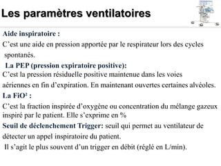 Les paramètres ventilatoires
Aide inspiratoire :
C’est une aide en pression apportée par le respirateur lors des cycles
spontanés.
La PEP (pression expiratoire positive):
C’est la pression résiduelle positive maintenue dans les voies
aériennes en fin d’expiration. En maintenant ouvertes certaines alvéoles.
La FiO² :
C’est la fraction inspirée d’oxygène ou concentration du mélange gazeux
inspiré par le patient. Elle s’exprime en %
Seuil de déclenchement Trigger: seuil qui permet au ventilateur de
détecter un appel inspiratoire du patient.
Il s’agit le plus souvent d’un trigger en débit (réglé en L/min).
 