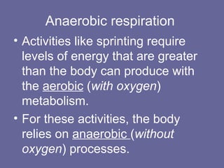 • Activities like sprinting require
levels of energy that are greater
than the body can produce with
the aerobic (with oxygen)
metabolism.
• For these activities, the body
relies on anaerobic (without
oxygen) processes.
Anaerobic respiration
 