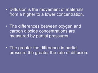 • Diffusion is the movement of materials
from a higher to a lower concentration.
• The differences between oxygen and
carbon dioxide concentrations are
measured by partial pressures.
• The greater the difference in partial
pressure the greater the rate of diffusion.
 