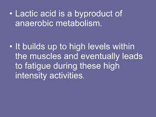 Lactic acid is a byproduct of anaerobic metabolism.  It builds up to high levels within the muscles and eventually leads to fatigue during these high intensity activities .  